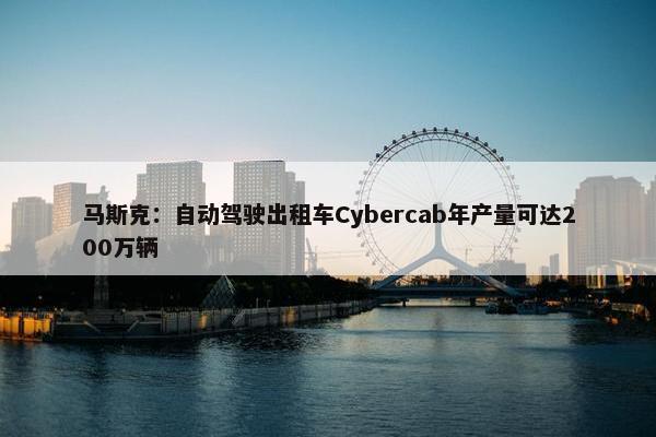 马斯克：自动驾驶出租车Cybercab年产量可达200万辆