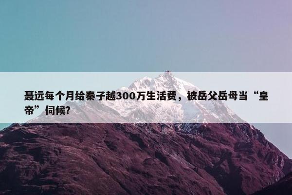 聂远每个月给秦子越300万生活费，被岳父岳母当“皇帝”伺候？