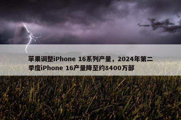 苹果调整iPhone 16系列产量，2024年第二季度iPhone 16产量降至约8400万部