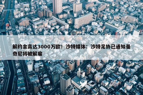 解约金高达3000万欧！沙特媒体：沙特足协已通知曼奇尼将被解雇