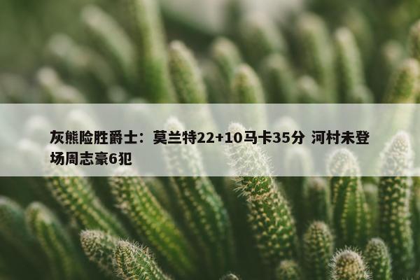 灰熊险胜爵士：莫兰特22+10马卡35分 河村未登场周志豪6犯