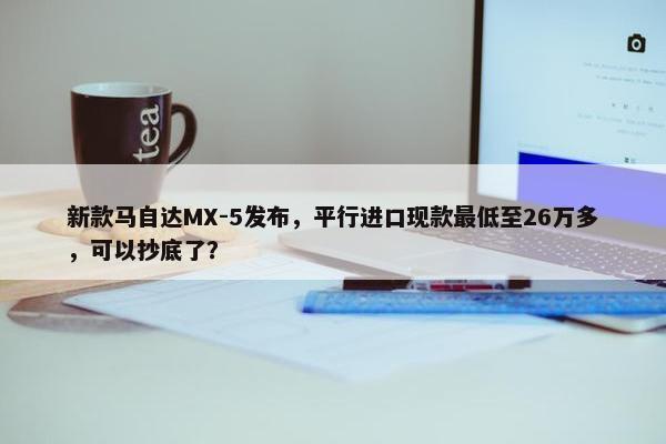 新款马自达MX-5发布，平行进口现款最低至26万多，可以抄底了？