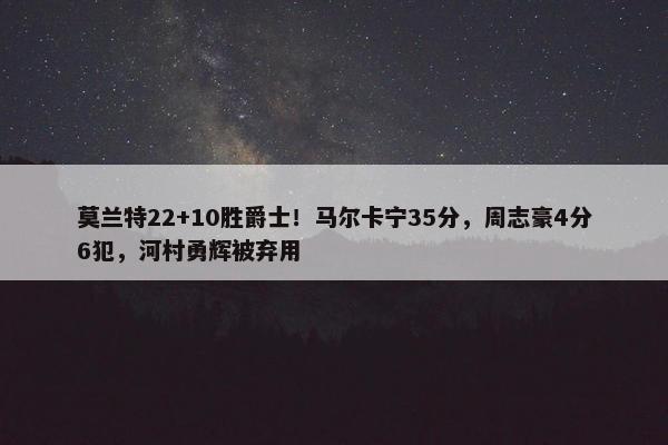 莫兰特22+10胜爵士！马尔卡宁35分，周志豪4分6犯，河村勇辉被弃用