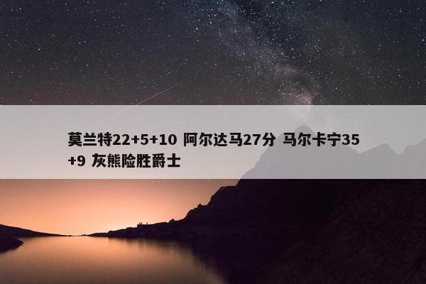 莫兰特22+5+10 阿尔达马27分 马尔卡宁35+9 灰熊险胜爵士