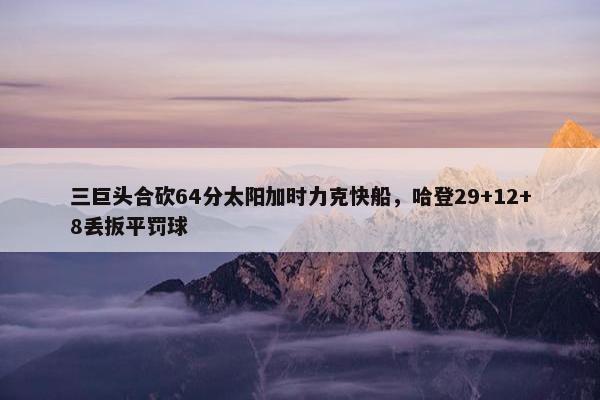 三巨头合砍64分太阳加时力克快船，哈登29+12+8丢扳平罚球