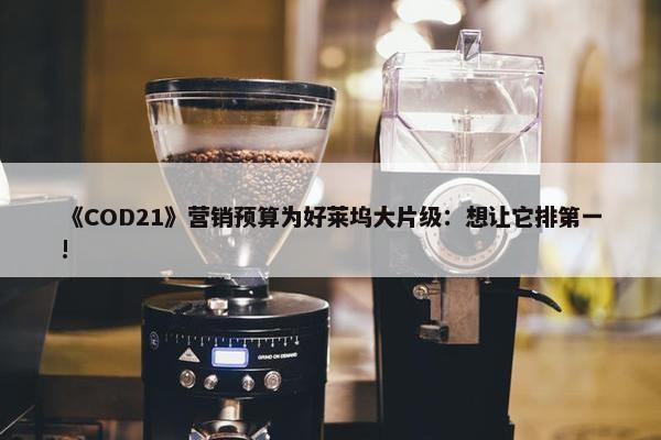 《COD21》营销预算为好莱坞大片级：想让它排第一!