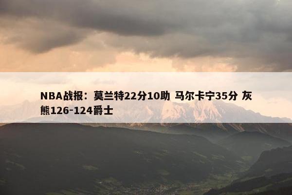 NBA战报：莫兰特22分10助 马尔卡宁35分 灰熊126-124爵士