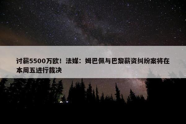 讨薪5500万欧！法媒：姆巴佩与巴黎薪资纠纷案将在本周五进行裁决