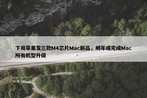 下周苹果发三款M4芯片Mac新品，明年或完成Mac所有机型升级