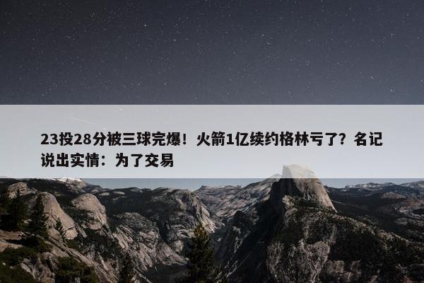 23投28分被三球完爆！火箭1亿续约格林亏了？名记说出实情：为了交易