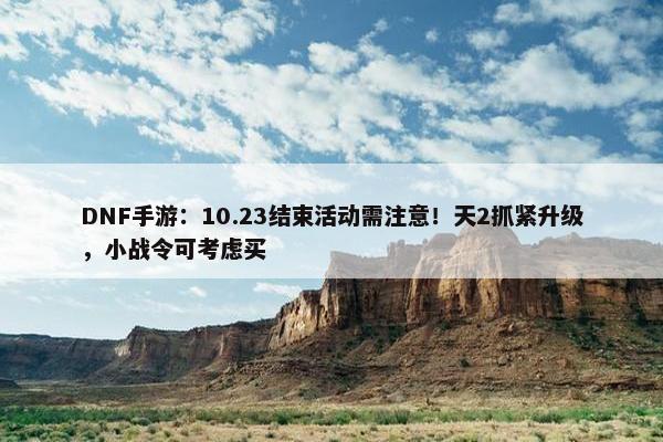 DNF手游：10.23结束活动需注意！天2抓紧升级，小战令可考虑买