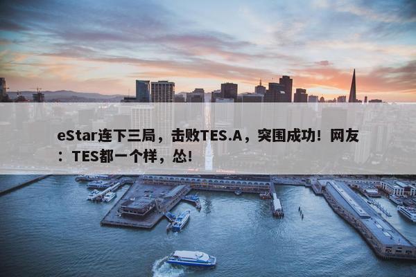 eStar连下三局，击败TES.A，突围成功！网友：TES都一个样，怂！