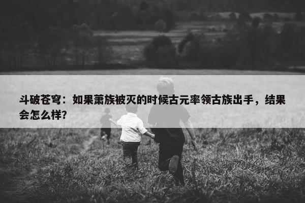 斗破苍穹：如果萧族被灭的时候古元率领古族出手，结果会怎么样？