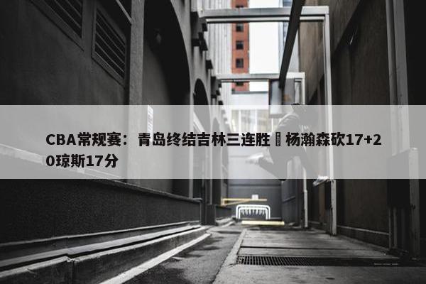 CBA常规赛：青岛终结吉林三连胜 杨瀚森砍17+20琼斯17分