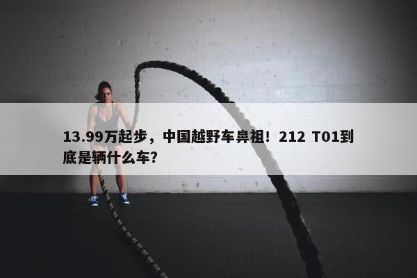 13.99万起步，中国越野车鼻祖！212 T01到底是辆什么车？