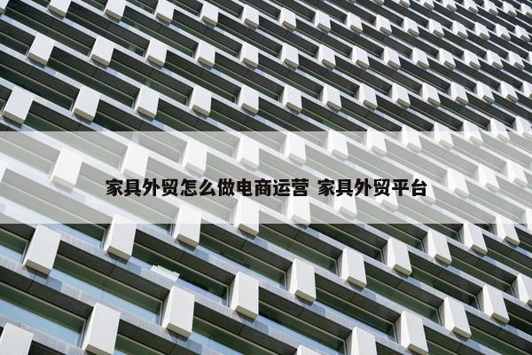 家具外贸怎么做电商运营 家具外贸平台