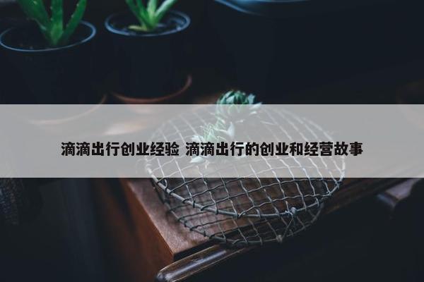 滴滴出行创业经验 滴滴出行的创业和经营故事