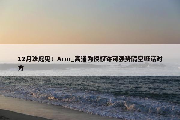 12月法庭见！Arm_高通为授权许可强势隔空喊话对方