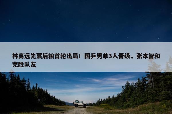 林高远先赢后输首轮出局！国乒男单3人晋级，张本智和完胜队友