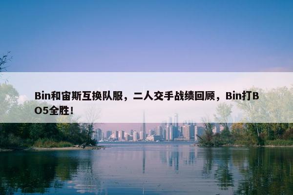 Bin和宙斯互换队服，二人交手战绩回顾，Bin打BO5全胜！