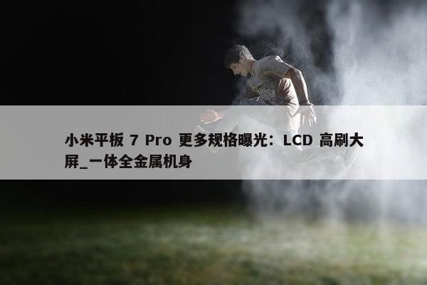 小米平板 7 Pro 更多规格曝光：LCD 高刷大屏_一体全金属机身