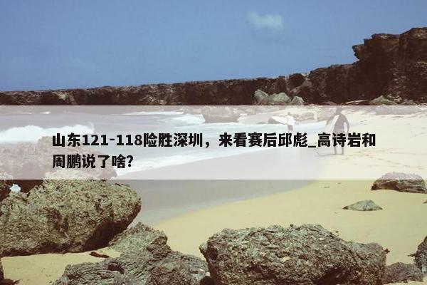 山东121-118险胜深圳，来看赛后邱彪_高诗岩和周鹏说了啥？