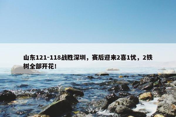 山东121-118战胜深圳，赛后迎来2喜1忧，2铁树全部开花！