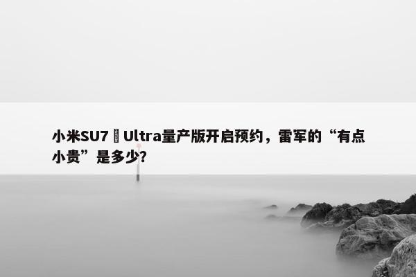 小米SU7 Ultra量产版开启预约，雷军的“有点小贵”是多少？