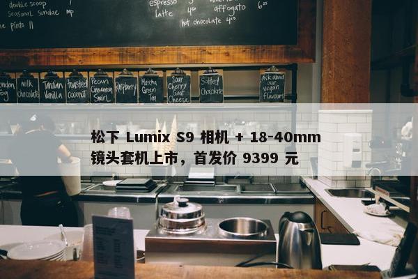 松下 Lumix S9 相机 + 18-40mm 镜头套机上市，首发价 9399 元