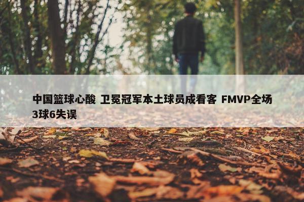 中国篮球心酸 卫冕冠军本土球员成看客 FMVP全场3球6失误