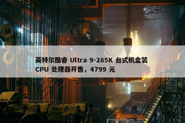 英特尔酷睿 Ultra 9-285K 台式机盒装 CPU 处理器开售，4799 元