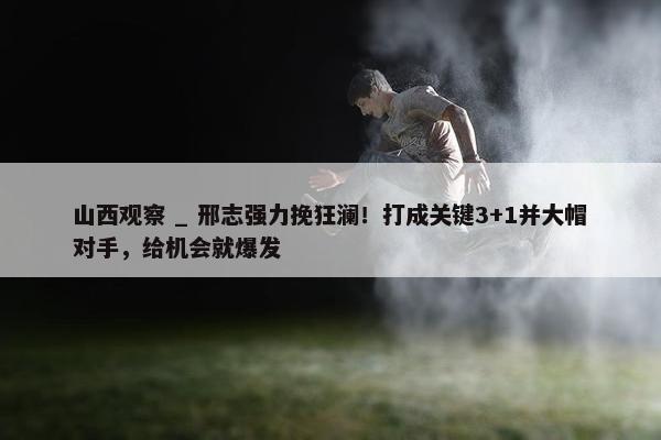 山西观察 _ 邢志强力挽狂澜！打成关键3+1并大帽对手，给机会就爆发