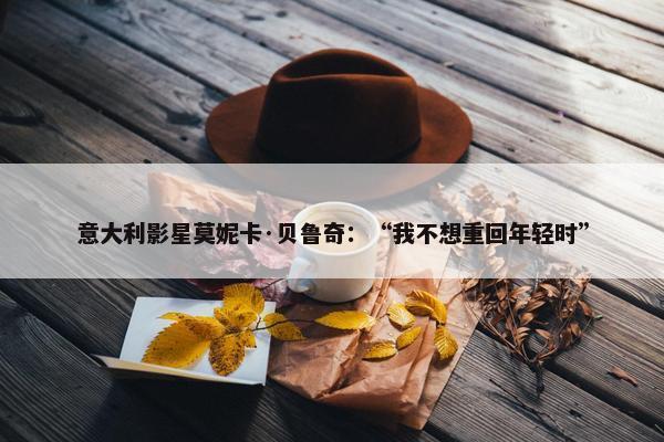 意大利影星莫妮卡·贝鲁奇：“我不想重回年轻时”