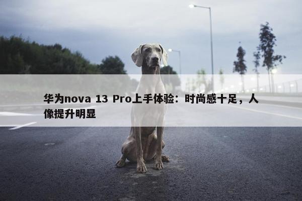 华为nova 13 Pro上手体验：时尚感十足，人像提升明显