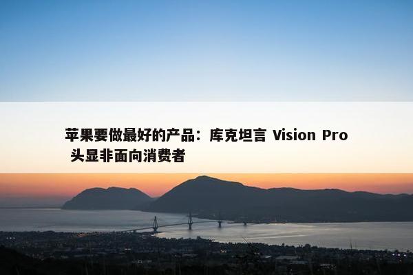 苹果要做最好的产品：库克坦言 Vision Pro 头显非面向消费者