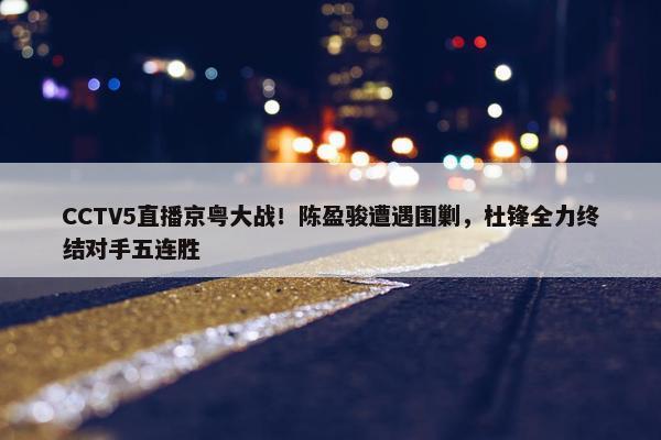 CCTV5直播京粤大战！陈盈骏遭遇围剿，杜锋全力终结对手五连胜