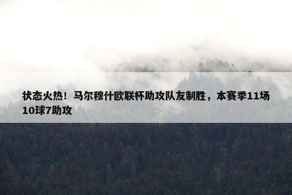 状态火热！马尔穆什欧联杯助攻队友制胜，本赛季11场10球7助攻