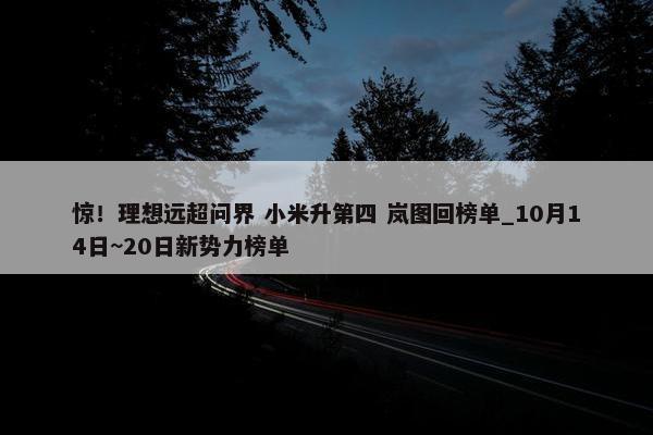 惊！理想远超问界 小米升第四 岚图回榜单_10月14日~20日新势力榜单