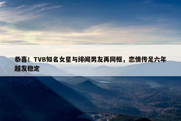 恭喜！TVB知名女星与绯闻男友再同框，恋情传足六年越发稳定