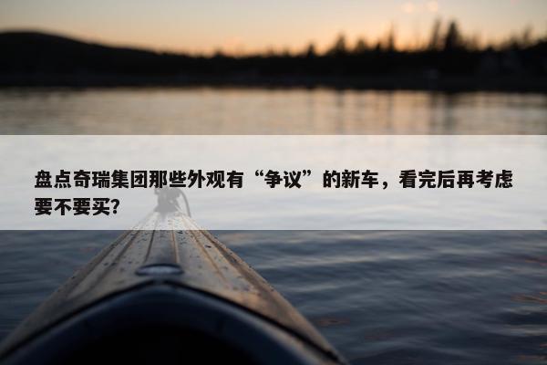 盘点奇瑞集团那些外观有“争议”的新车，看完后再考虑要不要买？