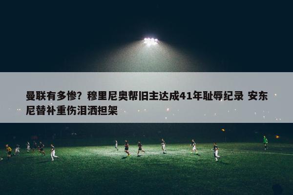 曼联有多惨？穆里尼奥帮旧主达成41年耻辱纪录 安东尼替补重伤泪洒担架