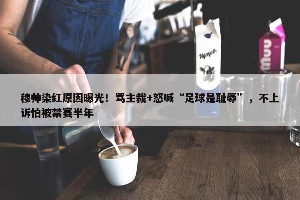 穆帅染红原因曝光！骂主裁+怒喊“足球是耻辱”，不上诉怕被禁赛半年