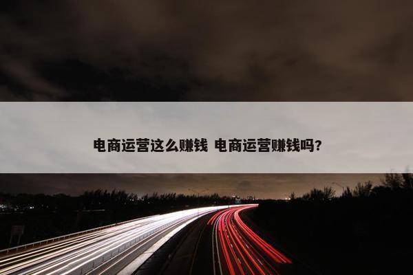 电商运营这么赚钱 电商运营赚钱吗?