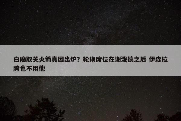 白魔取关火箭真因出炉？轮换席位在谢泼德之后 伊森拉胯也不用他