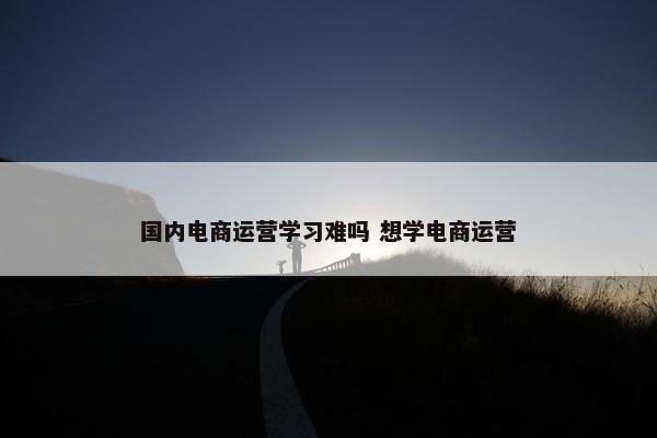 国内电商运营学习难吗 想学电商运营