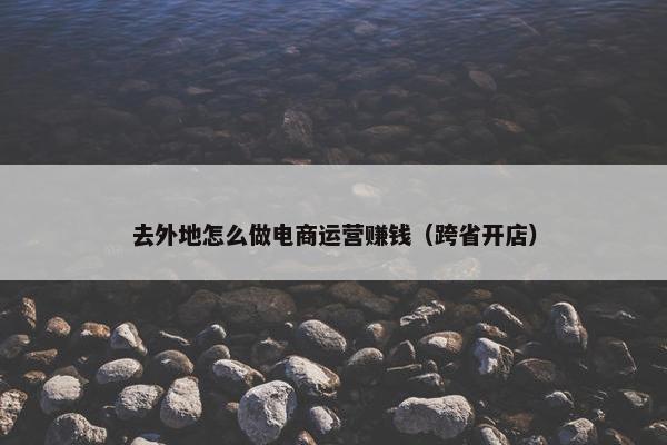 去外地怎么做电商运营赚钱（跨省开店）