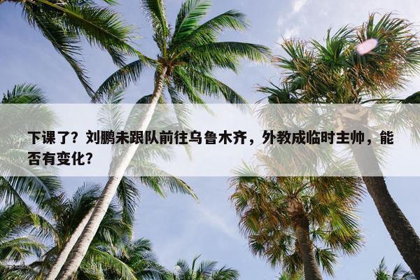 下课了？刘鹏未跟队前往乌鲁木齐，外教成临时主帅，能否有变化？