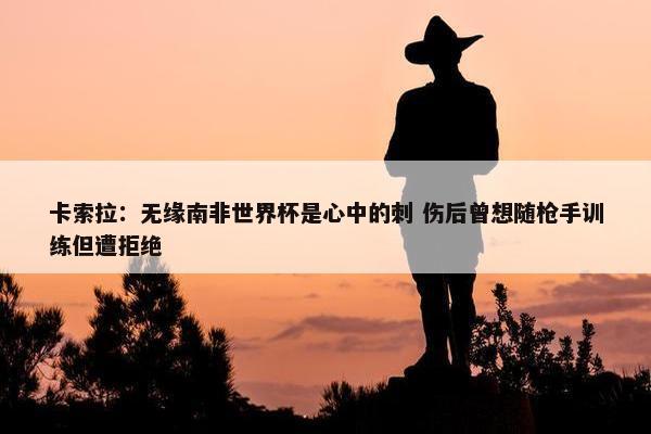 卡索拉：无缘南非世界杯是心中的刺 伤后曾想随枪手训练但遭拒绝