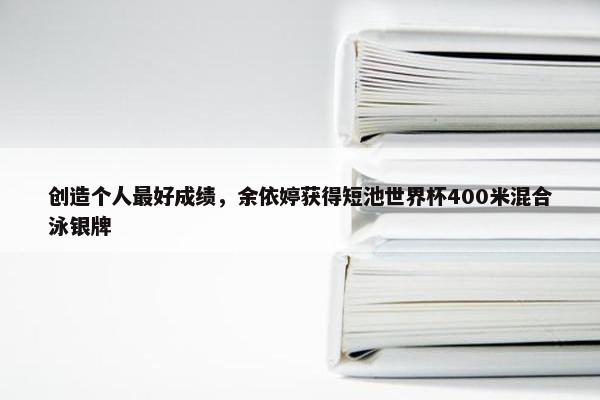 创造个人最好成绩，余依婷获得短池世界杯400米混合泳银牌