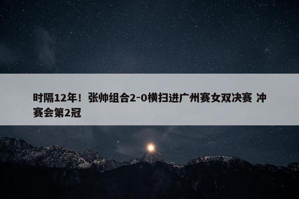 时隔12年！张帅组合2-0横扫进广州赛女双决赛 冲赛会第2冠